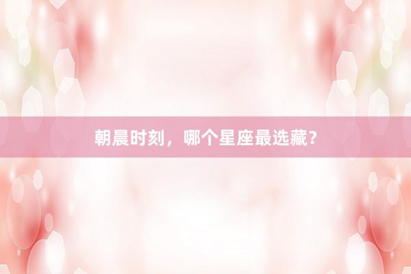 朝晨时刻，哪个星座最选藏？