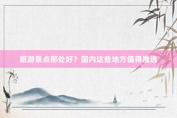 旅游景点那处好？国内这些地方值得推选