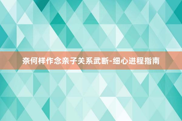 奈何样作念亲子关系武断-细心进程指南